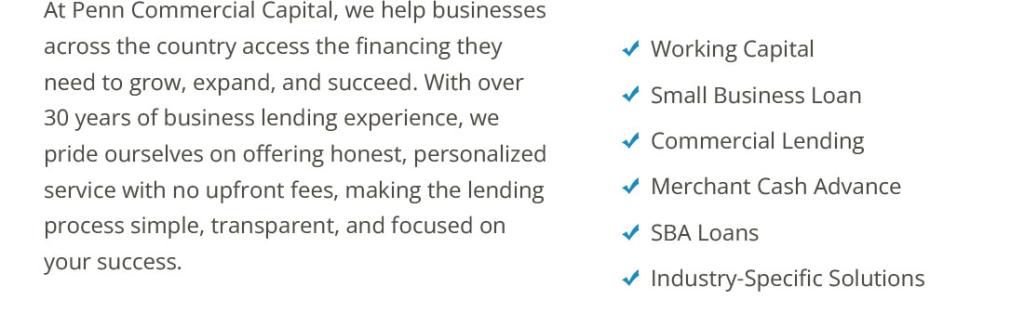At Penn Commercial Capital, we help businesses across the country access the financing they need to grow, expand, and succeed. With over 30 years of business lending experience, we pride ourselves on offering honest, personalized service with no upfront fees, making the lending process simple, transparent, and focused on your success. 