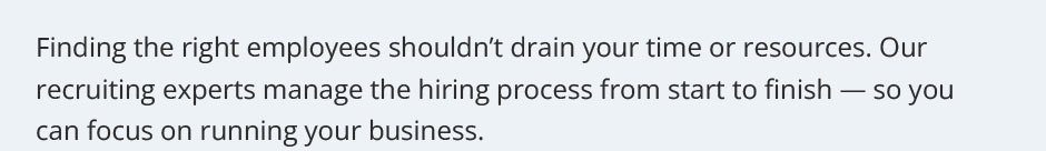 Finding the right employees shouldn’t drain your time or resources. Our recruiting experts manage the hiring process from start to finish — so you can focus on running your business.