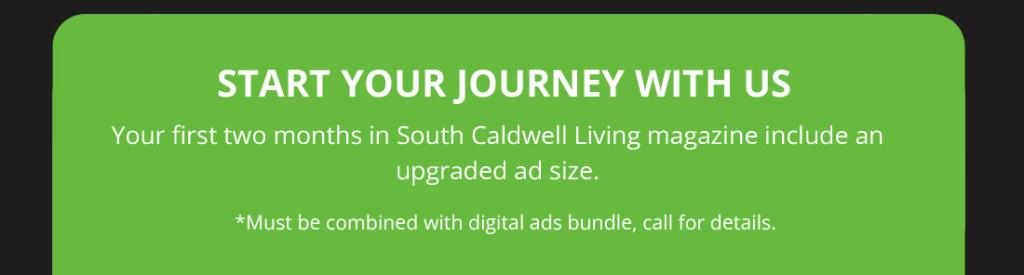 Your first two months in South Caldwell Living magazine include an upgraded ad size.